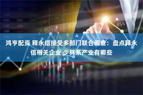 鸿亨配资 释永信接受多部门联合调查：盘点释永信相关企业 少林系产业有哪些
