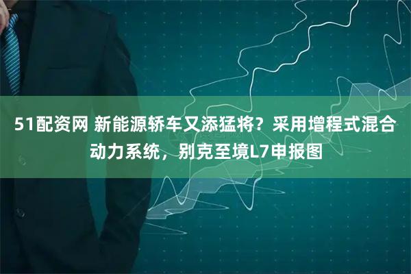 51配资网 新能源轿车又添猛将？采用增程式混合动力系统，别克至境L7申报图