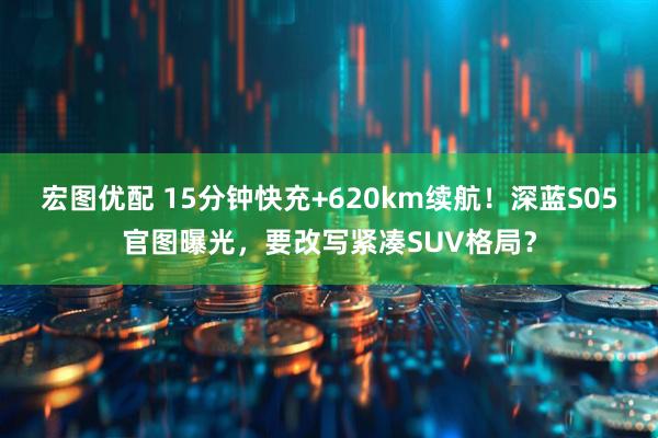 宏图优配 15分钟快充+620km续航！深蓝S05官图曝光，要改写紧凑SUV格局？