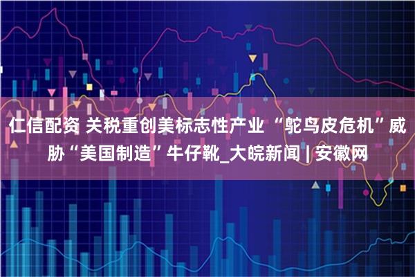 仁信配资 关税重创美标志性产业 “鸵鸟皮危机”威胁“美国制造”牛仔靴_大皖新闻 | 安徽网