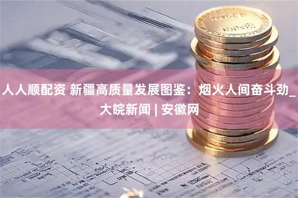 人人顺配资 新疆高质量发展图鉴：烟火人间奋斗劲_大皖新闻 | 安徽网