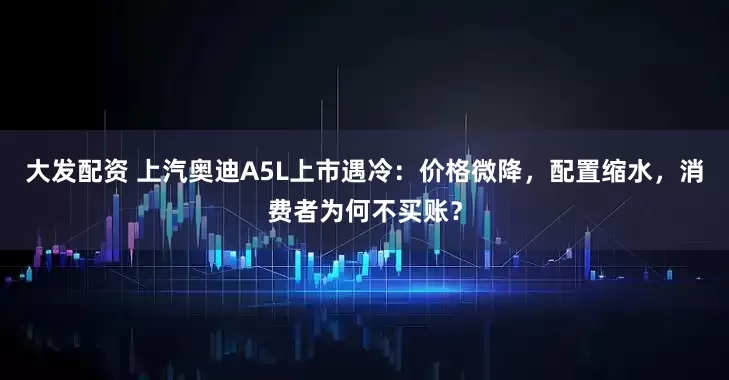 大发配资 上汽奥迪A5L上市遇冷：价格微降，配置缩水，消费者为何不买账？