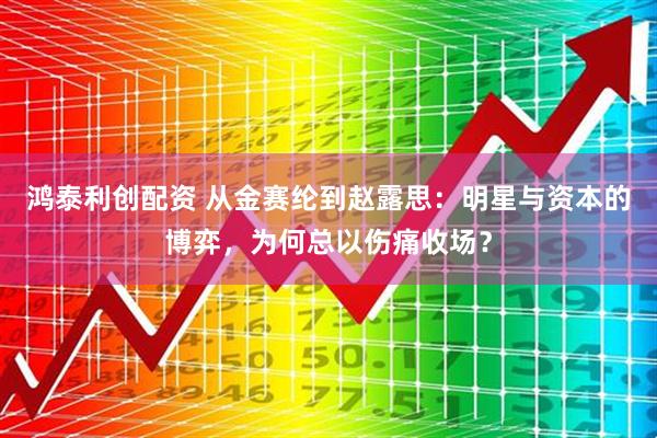 鸿泰利创配资 从金赛纶到赵露思：明星与资本的博弈，为何总以伤痛收场？
