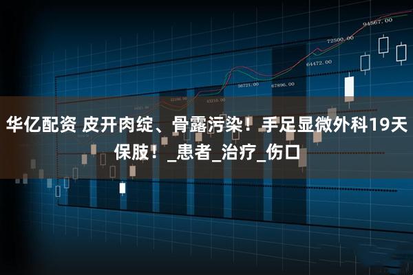 华亿配资 皮开肉绽、骨露污染！手足显微外科19天保肢！_患者_治疗_伤口