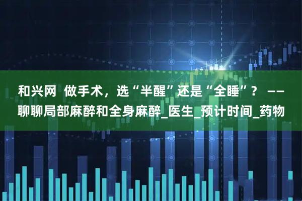 和兴网  做手术，选“半醒”还是“全睡”？ ——聊聊局部麻醉和全身麻醉_医生_预计时间_药物