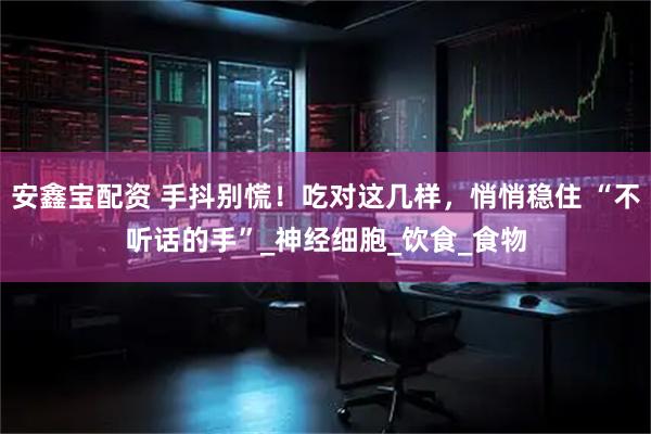 安鑫宝配资 手抖别慌！吃对这几样，悄悄稳住 “不听话的手”_神经细胞_饮食_食物
