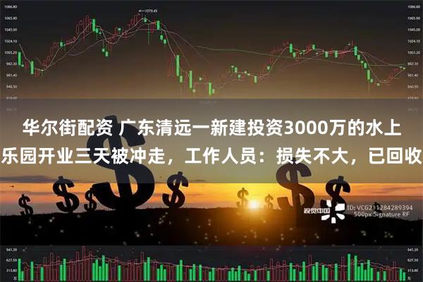 华尔街配资 广东清远一新建投资3000万的水上乐园开业三天被冲走，工作人员：损失不大，已回收