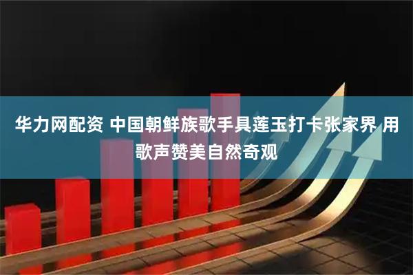 华力网配资 中国朝鲜族歌手具莲玉打卡张家界 用歌声赞美自然奇观