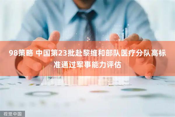 98策略 中国第23批赴黎维和部队医疗分队高标准通过军事能力评估