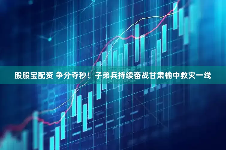股股宝配资 争分夺秒！子弟兵持续奋战甘肃榆中救灾一线