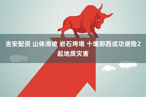 吉安配资 山体滑坡 岩石垮塌 十堰郧西成功避险2起地质灾害