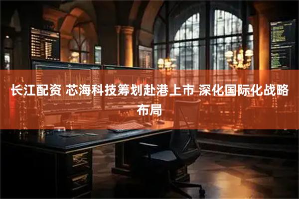 长江配资 芯海科技筹划赴港上市 深化国际化战略布局