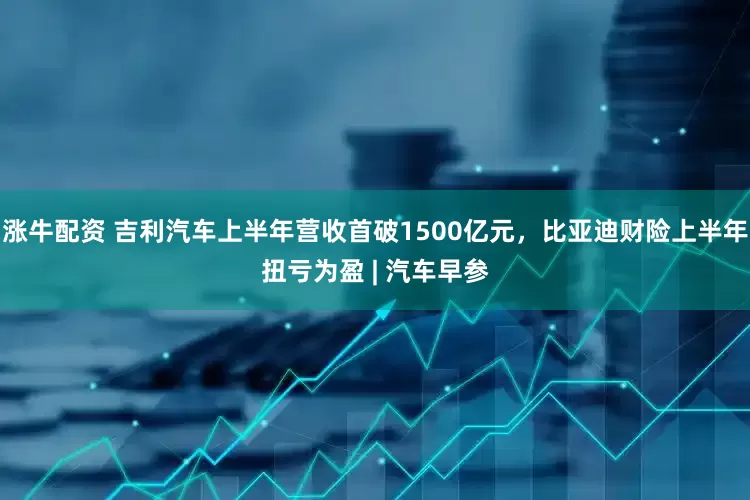 涨牛配资 吉利汽车上半年营收首破1500亿元，比亚迪财险上半年扭亏为盈 | 汽车早参