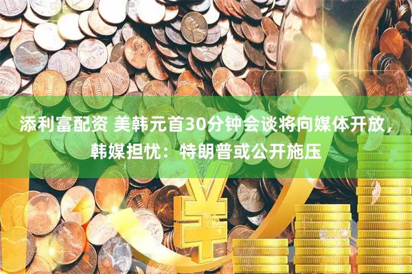 添利富配资 美韩元首30分钟会谈将向媒体开放，韩媒担忧：特朗普或公开施压