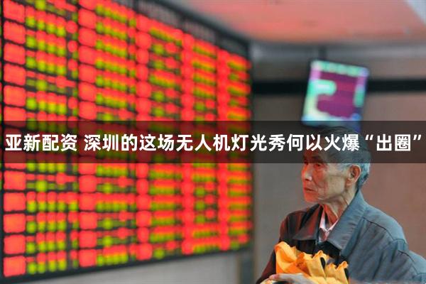 亚新配资 深圳的这场无人机灯光秀何以火爆“出圈”