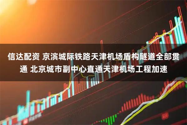 信达配资 京滨城际铁路天津机场盾构隧道全部贯通 北京城市副中心直通天津机场工程加速