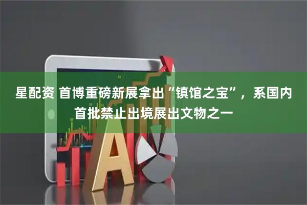 星配资 首博重磅新展拿出“镇馆之宝”，系国内首批禁止出境展出文物之一