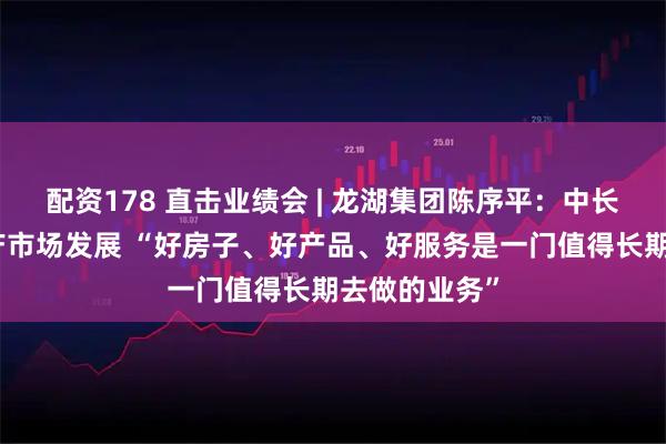 配资178 直击业绩会 | 龙湖集团陈序平：中长期看好房地产市场发展 “好房子、好产品、好服务是一门值得长期去做的业务”