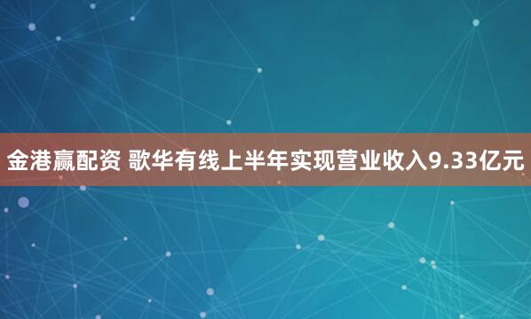 金港赢配资 歌华有线上半年实现营业收入9.33亿元