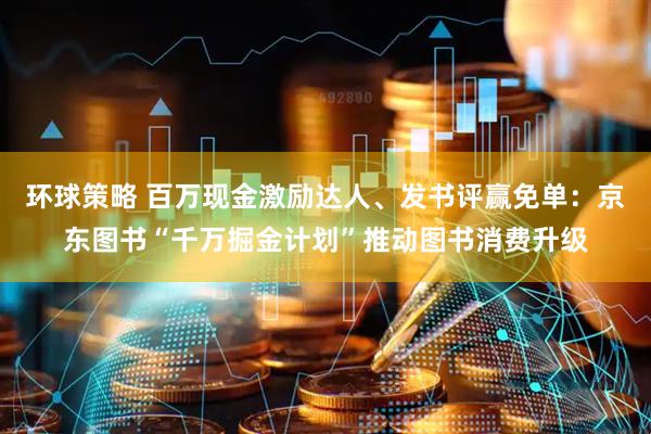 环球策略 百万现金激励达人、发书评赢免单：京东图书“千万掘金计划”推动图书消费升级
