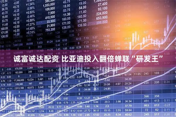 诚富诚达配资 比亚迪投入翻倍蝉联“研发王”