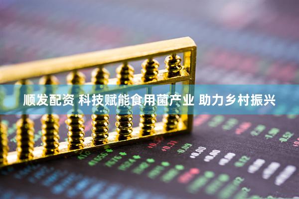 顺发配资 科技赋能食用菌产业 助力乡村振兴