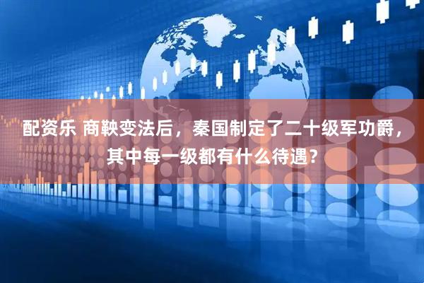 配资乐 商鞅变法后，秦国制定了二十级军功爵，其中每一级都有什么待遇？