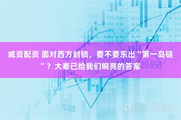 威资配资 面对西方封锁，要不要东出“第一岛链”？大秦已给我们响亮的答案