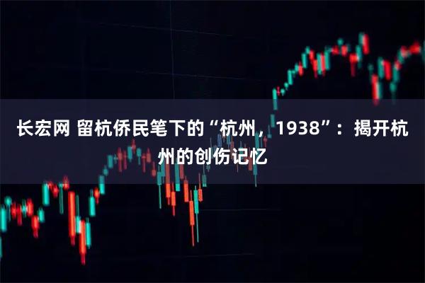 长宏网 留杭侨民笔下的“杭州，1938”：揭开杭州的创伤记忆