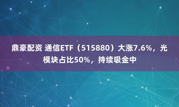鼎豪配资 通信ETF（515880）大涨7.6%，光模块占比50%，持续吸金中