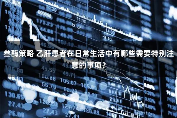 叁酶策略 乙肝患者在日常生活中有哪些需要特别注意的事项？