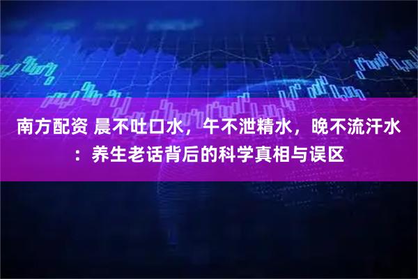 南方配资 晨不吐口水，午不泄精水，晚不流汗水：养生老话背后的科学真相与误区