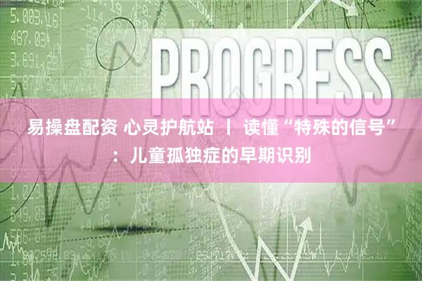 易操盘配资 心灵护航站 丨 读懂“特殊的信号”：儿童孤独症的早期识别