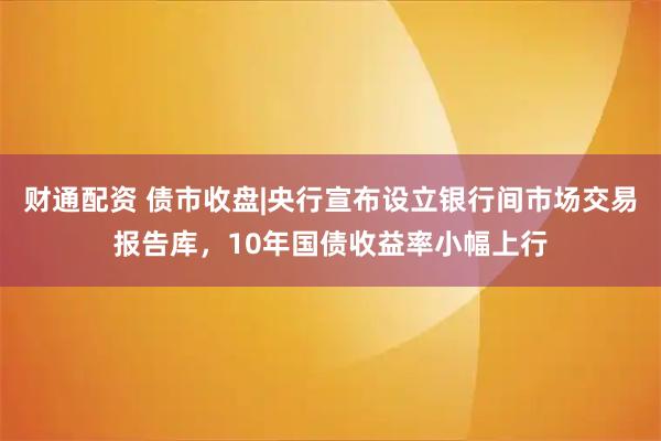 财通配资 债市收盘|央行宣布设立银行间市场交易报告库，10年国债收益率小幅上行
